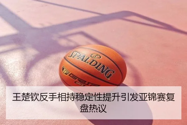 王楚钦反手相持稳定性提升引发亚锦赛复盘热议